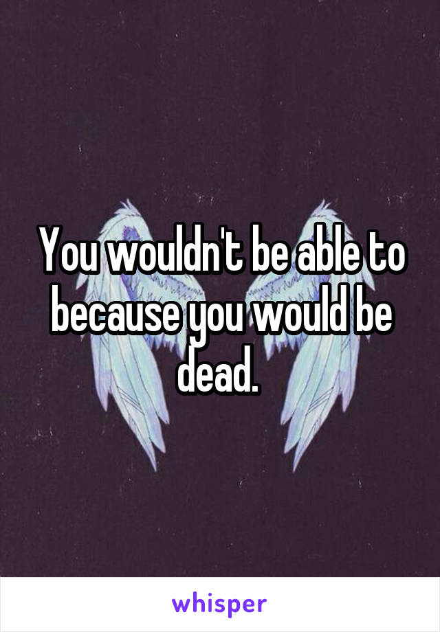You wouldn't be able to because you would be dead. 