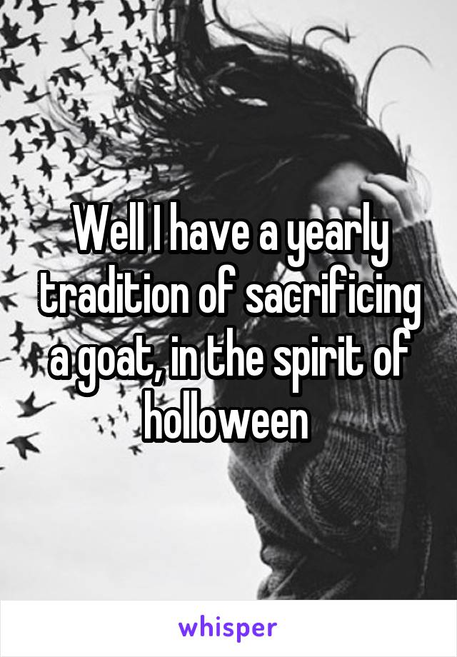 Well I have a yearly tradition of sacrificing a goat, in the spirit of holloween 