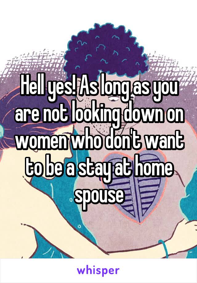 Hell yes! As long as you are not looking down on women who don't want to be a stay at home spouse