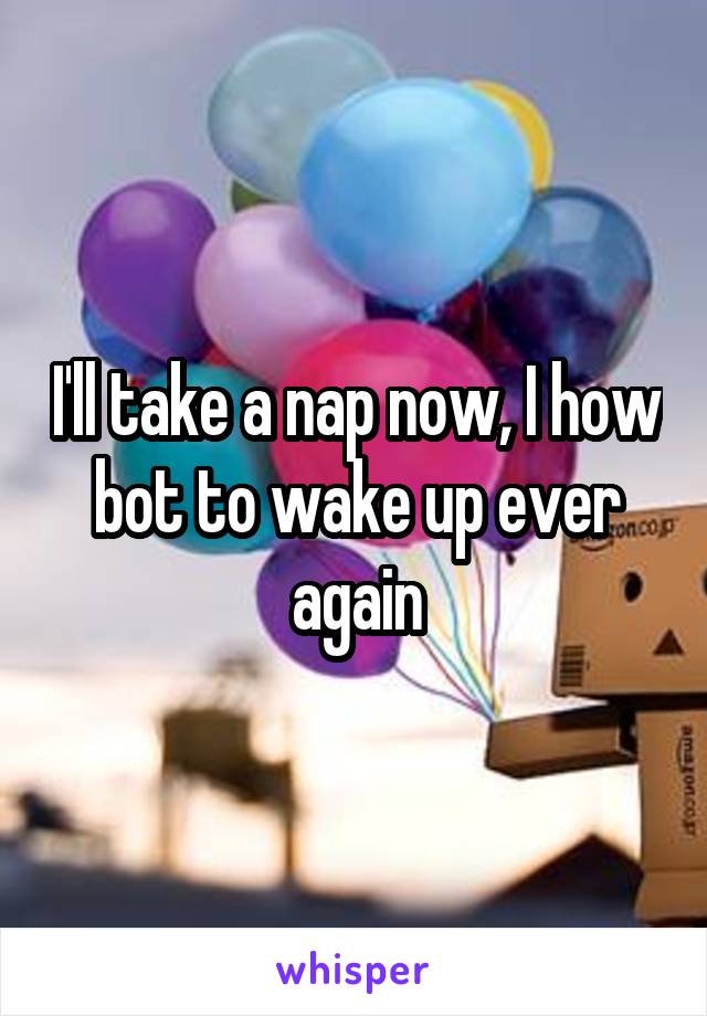 I'll take a nap now, I how bot to wake up ever again