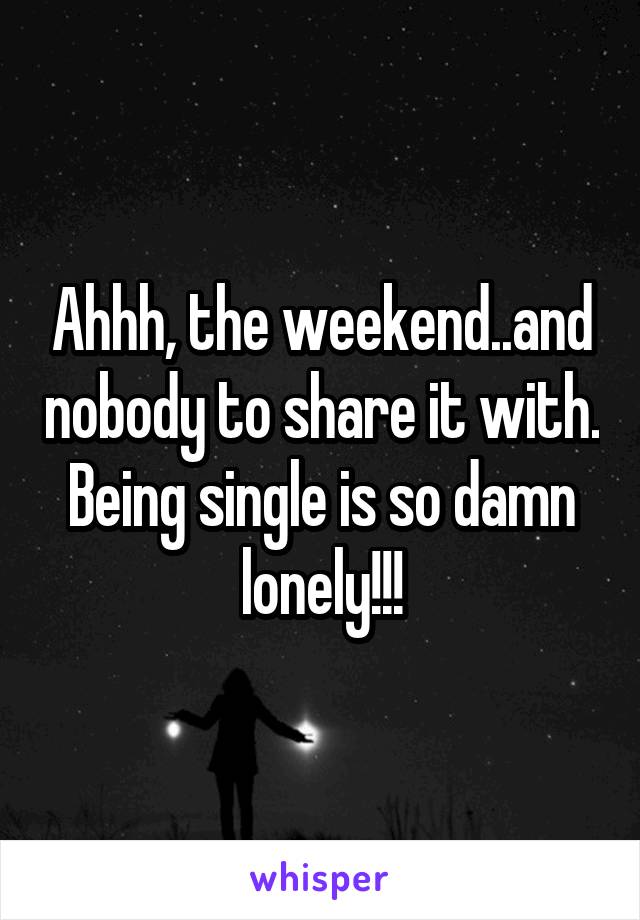 Ahhh, the weekend..and nobody to share it with. Being single is so damn lonely!!!
