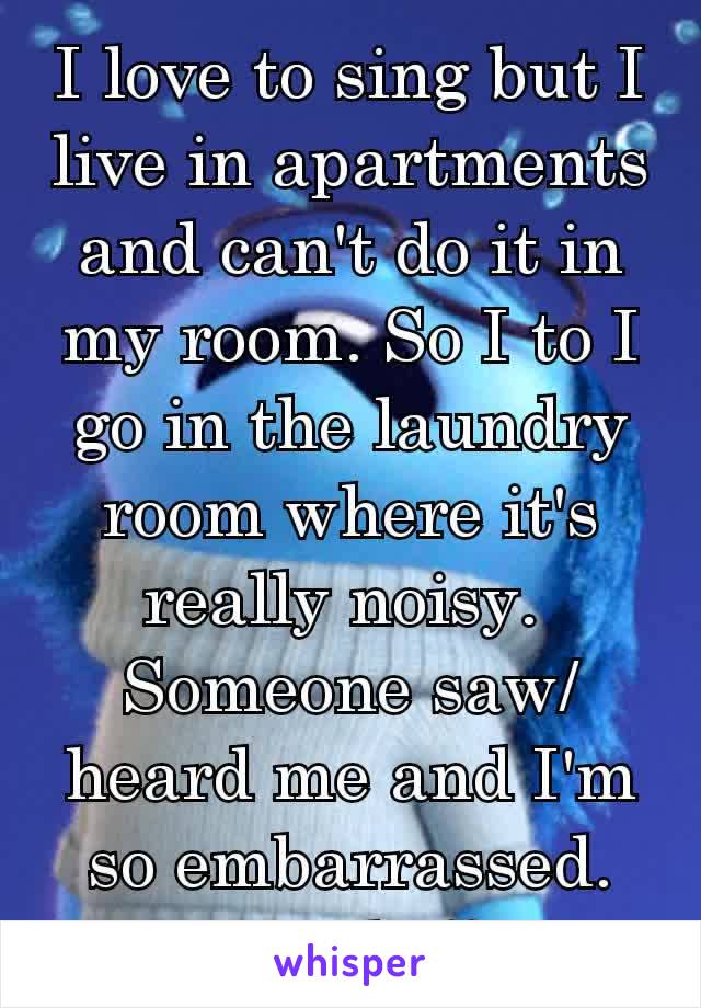 I love to sing but I  live in apartments and can't do it in my room. So I to I go in the laundry room where it's really noisy. 
Someone saw/heard me and I'm so embarrassed. I'm so shy!! 🙈