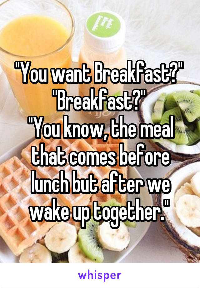 "You want Breakfast?" 
"Breakfast?" 
"You know, the meal that comes before lunch but after we wake up together." 