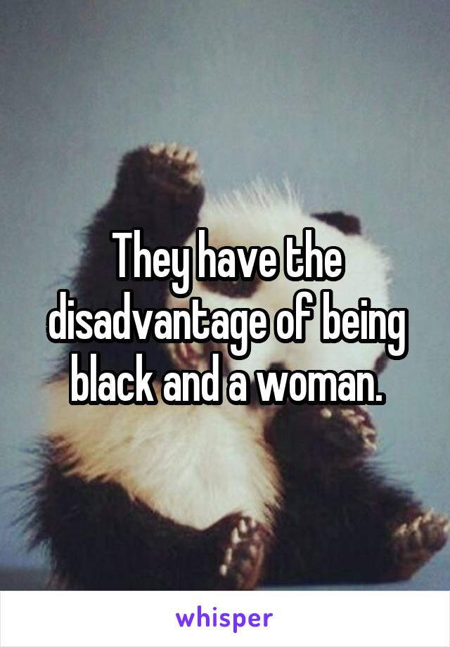 They have the disadvantage of being black and a woman.