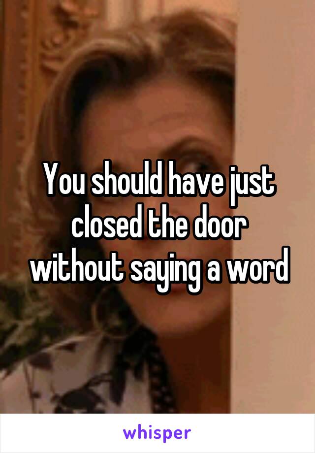 You should have just closed the door without saying a word