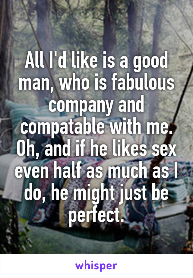 All I'd like is a good man, who is fabulous company and compatable with me. Oh, and if he likes sex even half as much as I do, he might just be perfect.