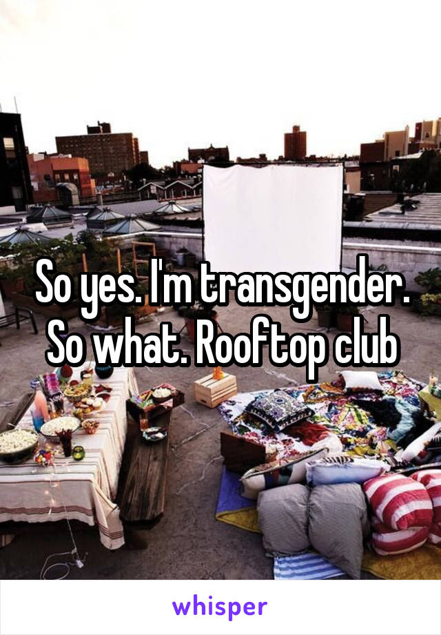 So yes. I'm transgender. So what. Rooftop club