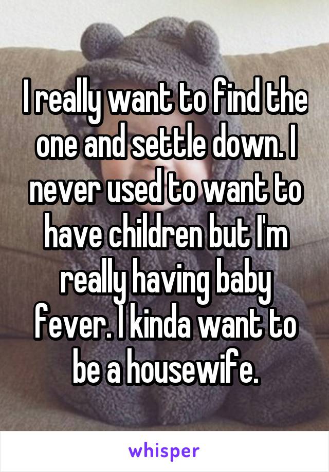 I really want to find the one and settle down. I never used to want to have children but I'm really having baby fever. I kinda want to be a housewife.