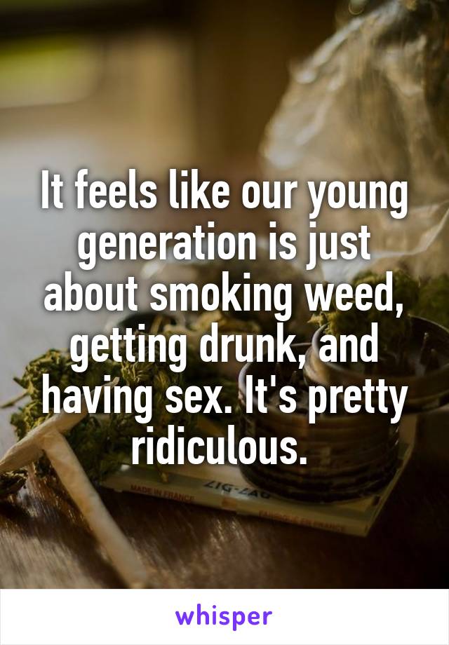It feels like our young generation is just about smoking weed, getting drunk, and having sex. It's pretty ridiculous. 