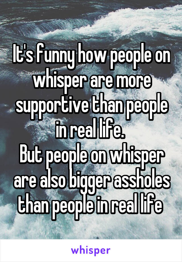 It's funny how people on whisper are more supportive than people in real life. 
But people on whisper are also bigger assholes than people in real life 