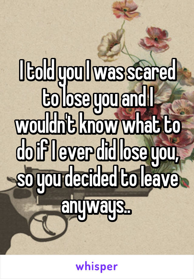 I told you I was scared to lose you and I wouldn't know what to do if I ever did lose you, so you decided to leave anyways.. 