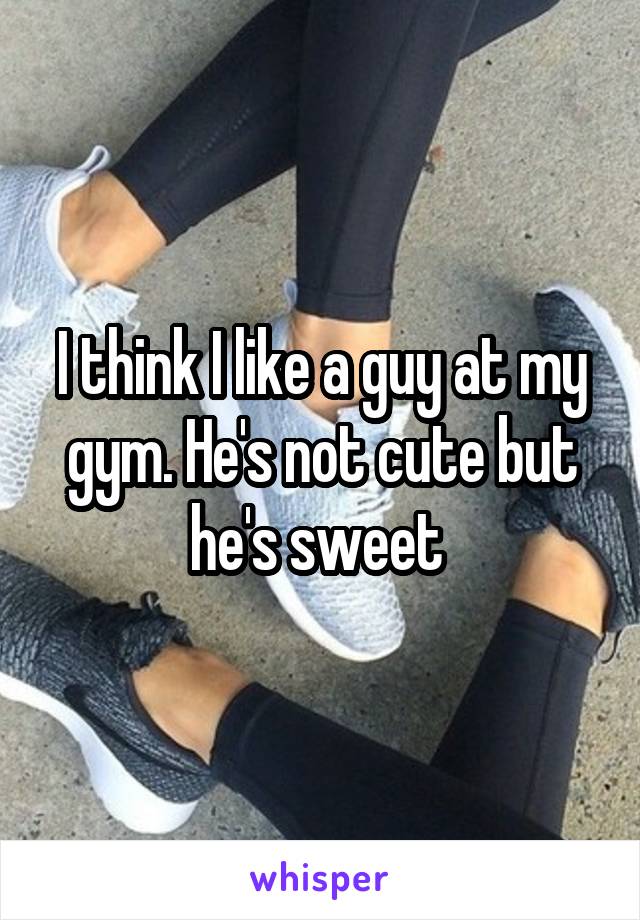 I think I like a guy at my gym. He's not cute but he's sweet 