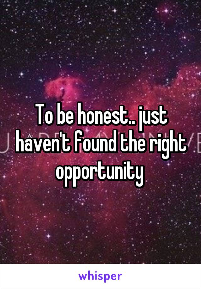 To be honest.. just haven't found the right opportunity 