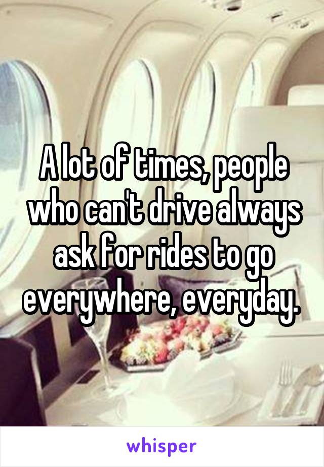 A lot of times, people who can't drive always ask for rides to go everywhere, everyday. 