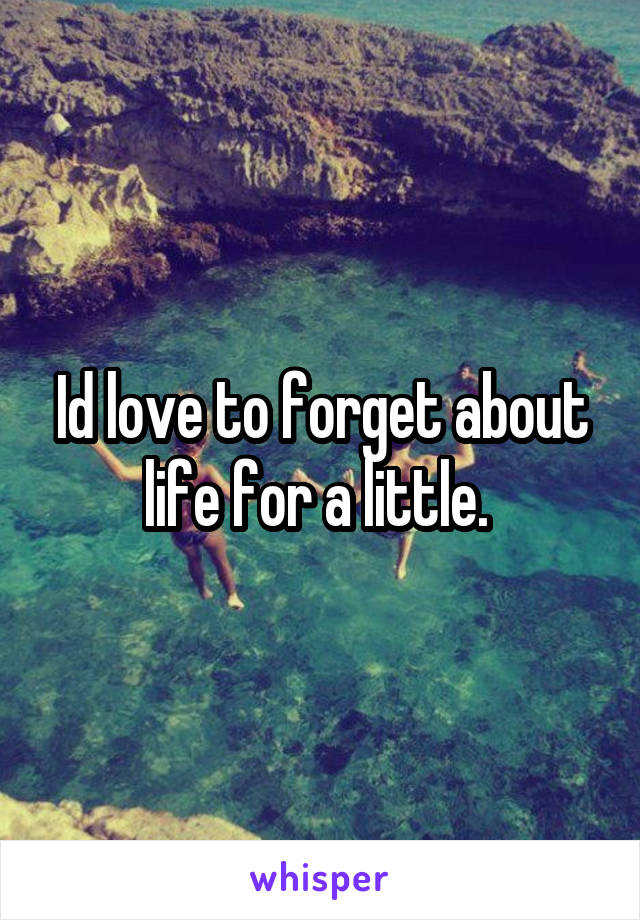 Id love to forget about life for a little. 