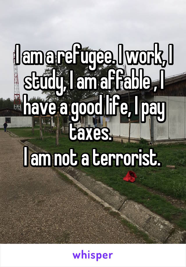 I am a refugee. I work, I study, I am affable , I have a good life, I pay taxes.  
I am not a terrorist. 
 

