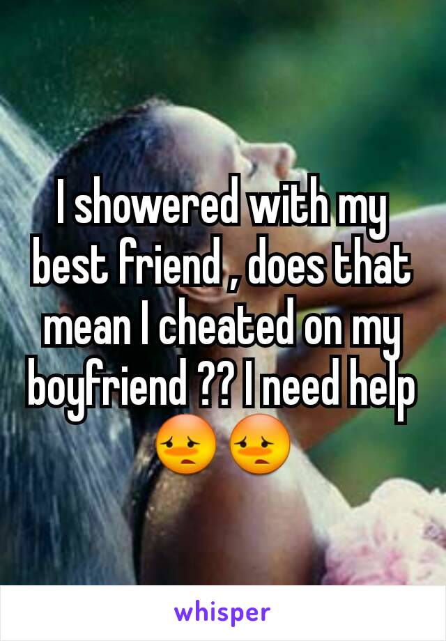 I showered with my best friend , does that mean I cheated on my boyfriend ?? I need help😳😳