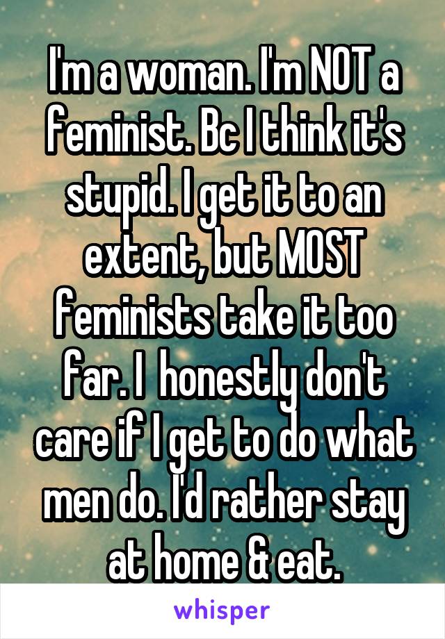 I'm a woman. I'm NOT a feminist. Bc I think it's stupid. I get it to an extent, but MOST feminists take it too far. I  honestly don't care if I get to do what men do. I'd rather stay at home & eat.