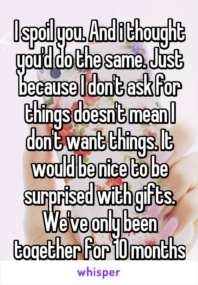 I spoil you. And i thought you'd do the same. Just because I don't ask for things doesn't mean I don't want things. It would be nice to be surprised with gifts. We've only been together for 10 months