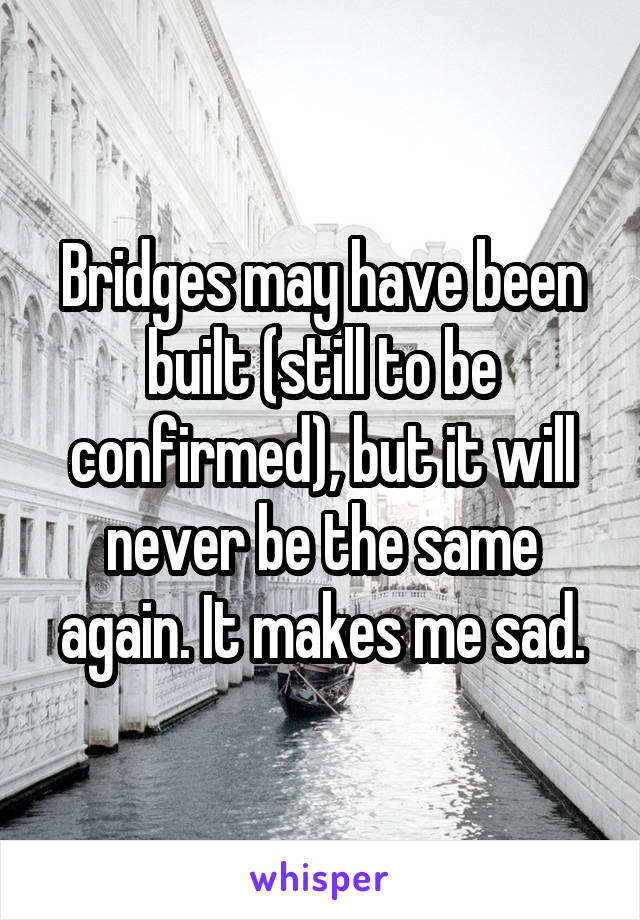 Bridges may have been built (still to be confirmed), but it will never be the same again. It makes me sad.
