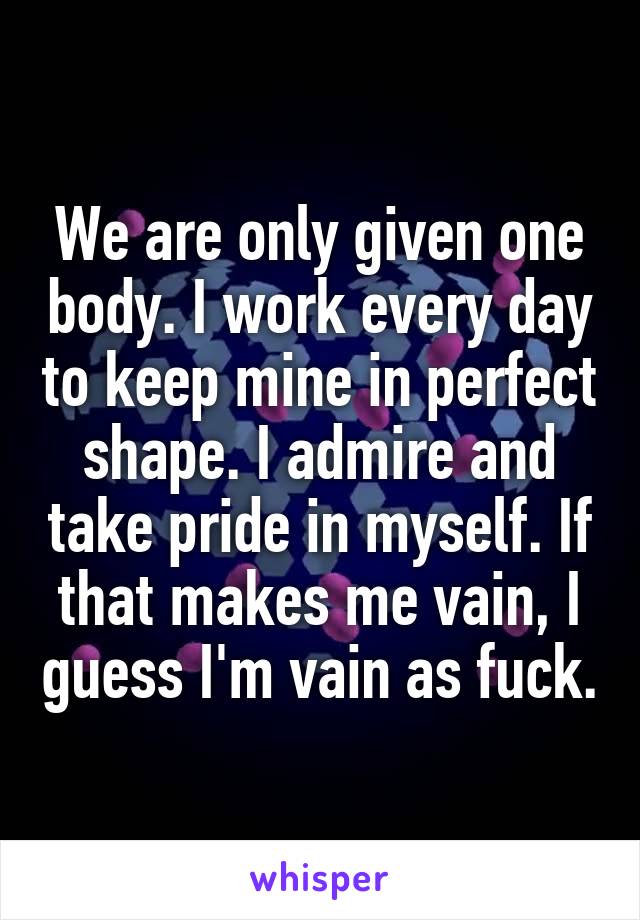 We are only given one body. I work every day to keep mine in perfect shape. I admire and take pride in myself. If that makes me vain, I guess I'm vain as fuck.