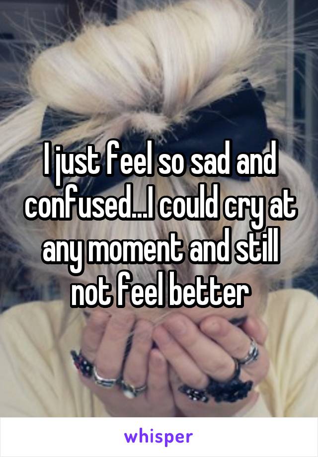 I just feel so sad and confused...I could cry at any moment and still not feel better