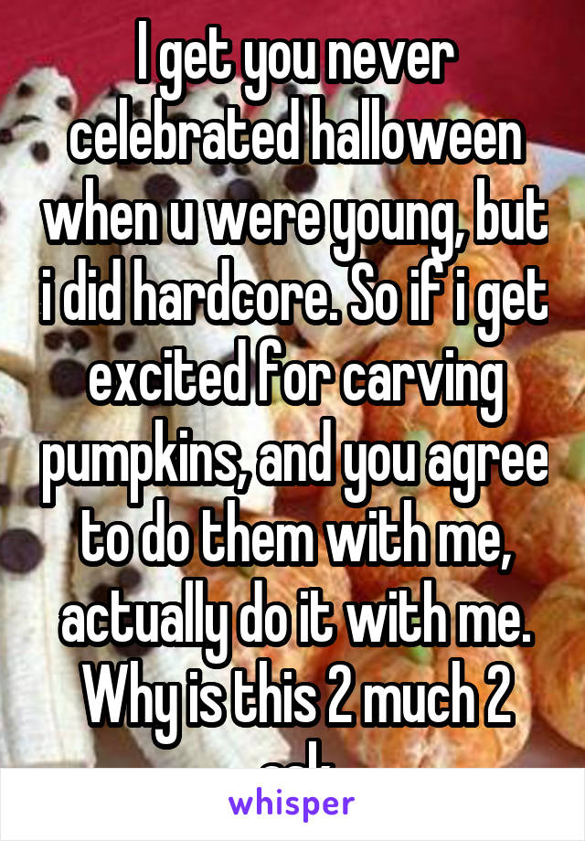 I get you never celebrated halloween when u were young, but i did hardcore. So if i get excited for carving pumpkins, and you agree to do them with me, actually do it with me. Why is this 2 much 2 ask