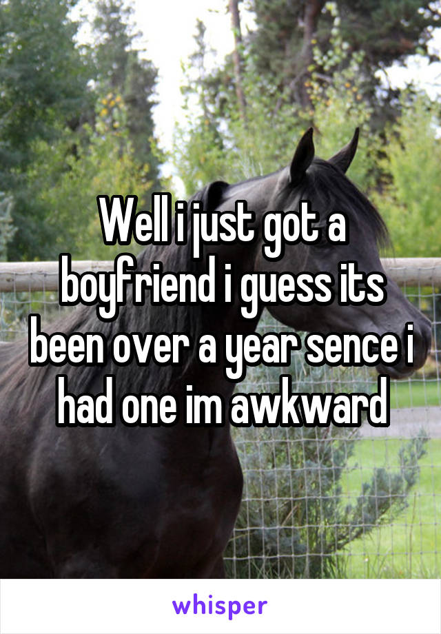 Well i just got a boyfriend i guess its been over a year sence i had one im awkward