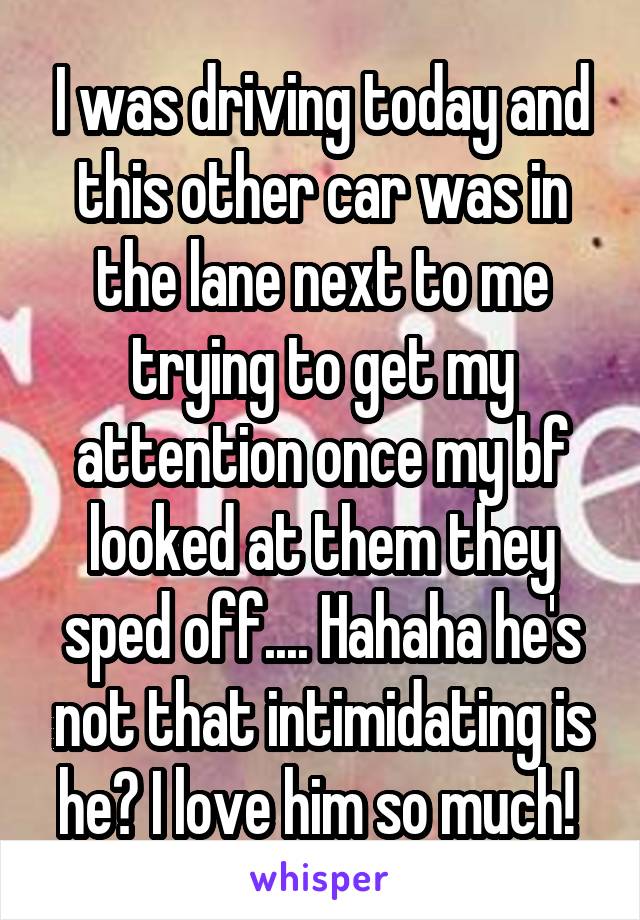 I was driving today and this other car was in the lane next to me trying to get my attention once my bf looked at them they sped off.... Hahaha he's not that intimidating is he? I love him so much! 