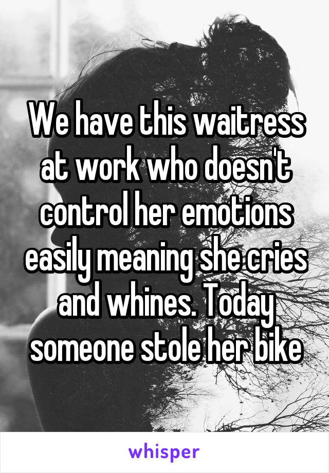 We have this waitress at work who doesn't control her emotions easily meaning she cries and whines. Today someone stole her bike
