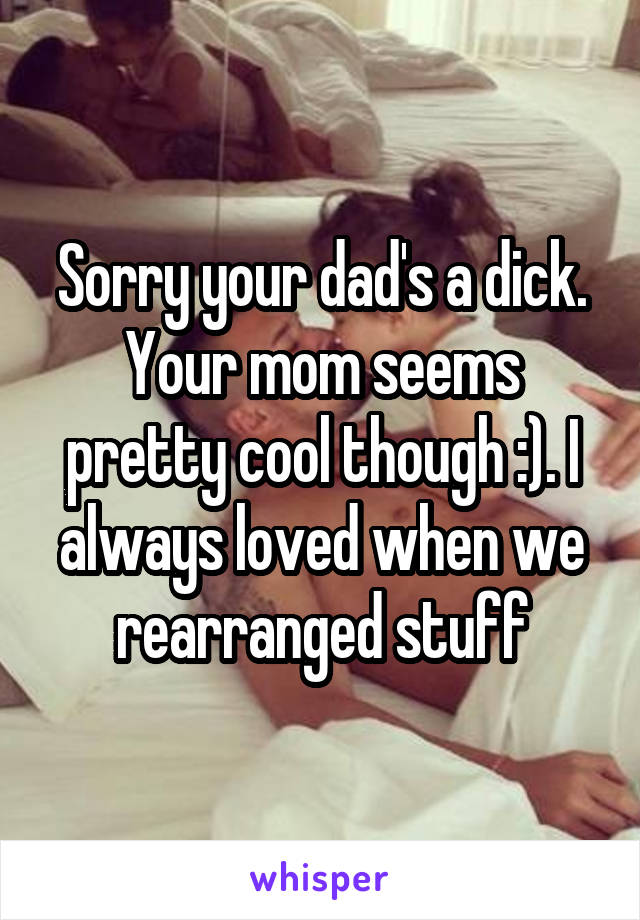 Sorry your dad's a dick. Your mom seems pretty cool though :). I always loved when we rearranged stuff