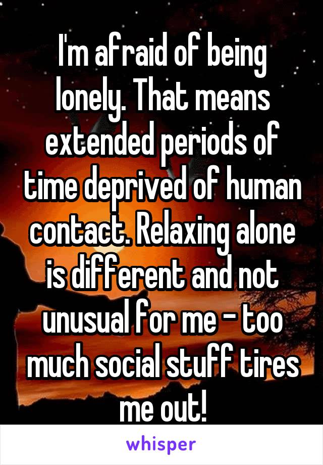 I'm afraid of being lonely. That means extended periods of time deprived of human contact. Relaxing alone is different and not unusual for me - too much social stuff tires me out!