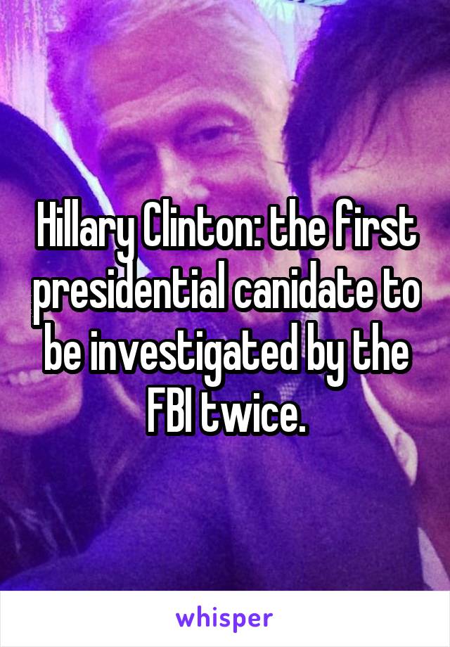 Hillary Clinton: the first presidential canidate to be investigated by the FBI twice.