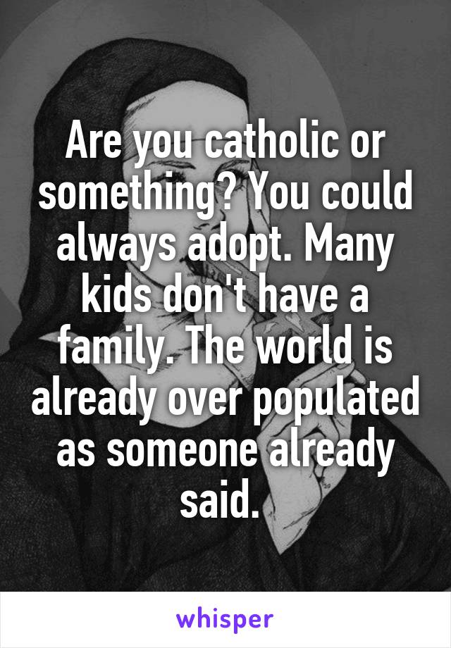 Are you catholic or something? You could always adopt. Many kids don't have a family. The world is already over populated as someone already said. 