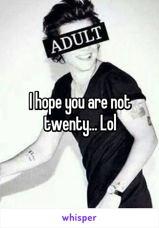 I hope you are not twenty... Lol