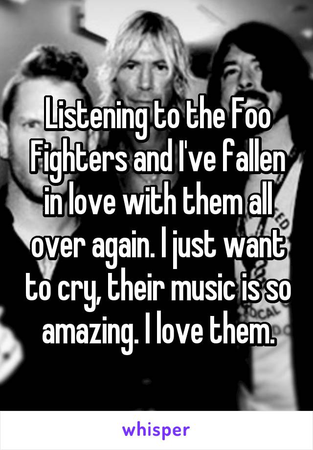 Listening to the Foo Fighters and I've fallen in love with them all over again. I just want to cry, their music is so amazing. I love them.