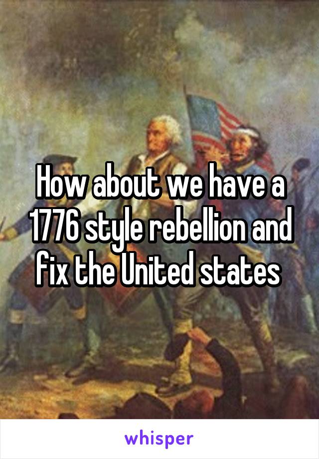 How about we have a 1776 style rebellion and fix the United states 
