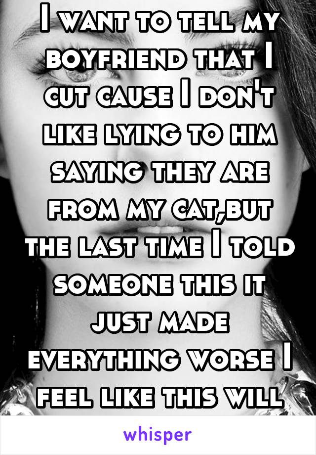 I want to tell my boyfriend that I cut cause I don't like lying to him saying they are from my cat,but the last time I told someone this it just made everything worse I feel like this will be the same
