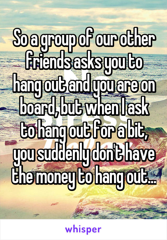 So a group of our other friends asks you to hang out and you are on board, but when I ask to hang out for a bit, you suddenly don't have the money to hang out... 