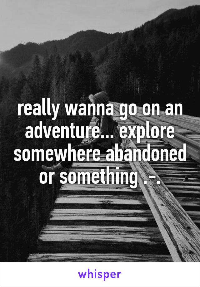 really wanna go on an adventure... explore somewhere abandoned or something .-.
