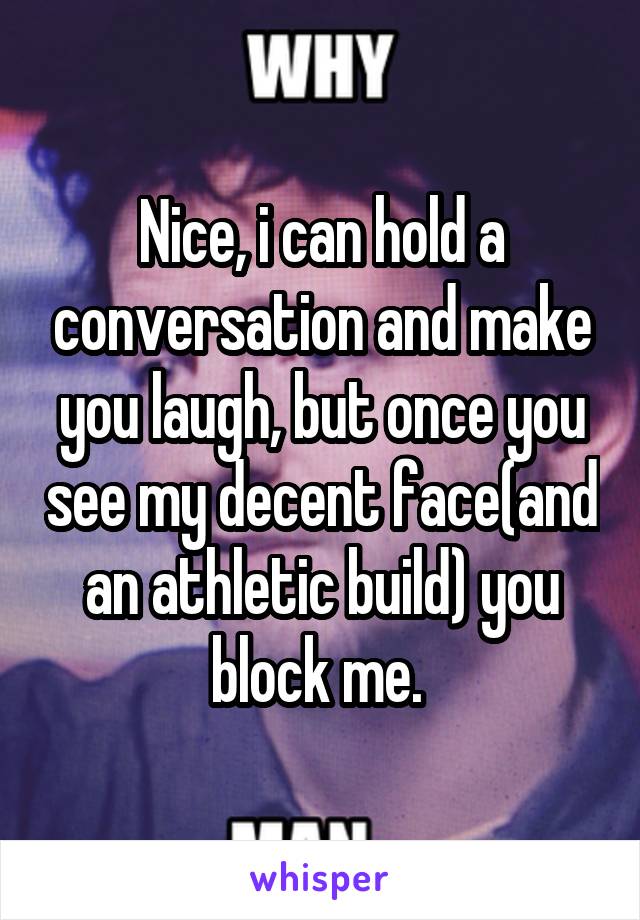 Nice, i can hold a conversation and make you laugh, but once you see my decent face(and an athletic build) you block me. 