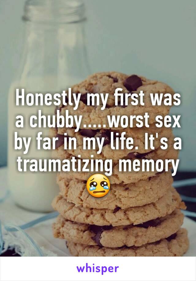 Honestly my first was a chubby.....worst sex by far in my life. It's a traumatizing memory 😢