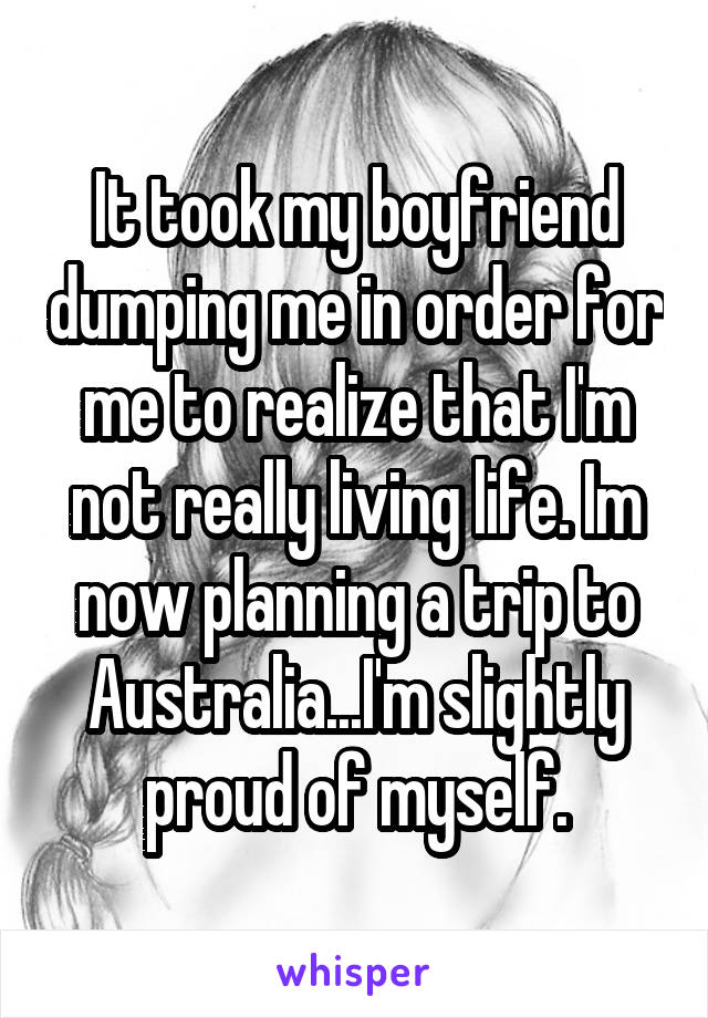 It took my boyfriend dumping me in order for me to realize that I'm not really living life. Im now planning a trip to Australia...I'm slightly proud of myself.