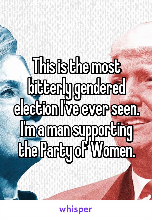 This is the most bitterly gendered election I've ever seen.
I'm a man supporting the Party of Women.