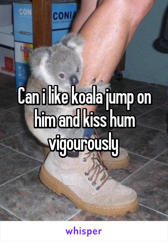 Can i like koala jump on him and kiss hum vigourously 