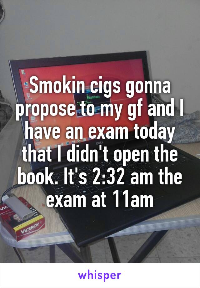 Smokin cigs gonna propose to my gf and I have an exam today that I didn't open the book. It's 2:32 am the exam at 11am