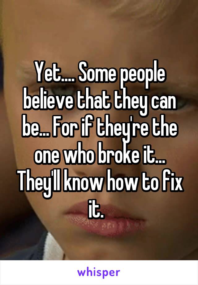 Yet.... Some people believe that they can be... For if they're the one who broke it... They'll know how to fix it.  