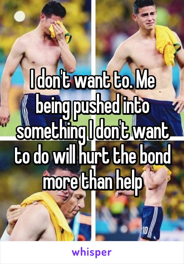 I don't want to. Me being pushed into something I don't want to do will hurt the bond more than help