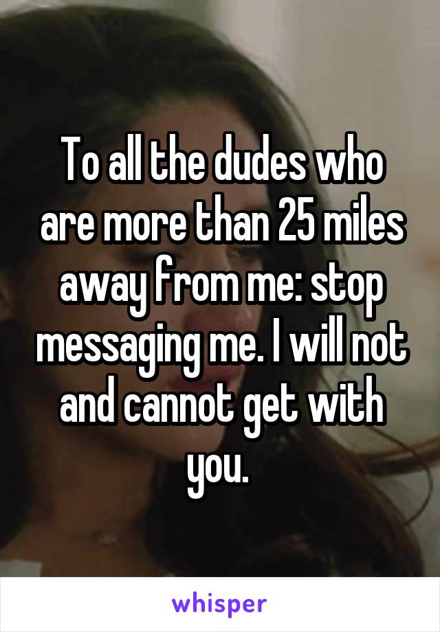 To all the dudes who are more than 25 miles away from me: stop messaging me. I will not and cannot get with you. 