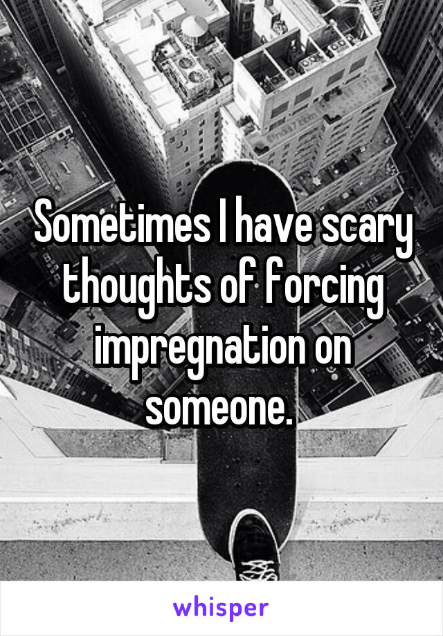 Sometimes I have scary thoughts of forcing impregnation on someone. 